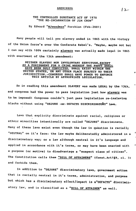 AMERTRRKA =  THE CONTROLLED SUBSTANCE ACT OF 1970 “THE RE-INCARNATION OF JIM CROW"  Dy Edvard "niveedman® Forchion (Feb-2001)  Many people will tell you slavery ended In 1865 with the victory  Of the Union force’s over the Conferate Rebel’s. "Mayb  aybe not but I can say with 1008 cortainly slavery vas actually made legal in 1865  ¥ith enactment of the 13th amends  nt:  NEITHER SLAVERY NOR INVOLUNTARY SERVITUDE,EXCEPT AS_A_PUNISHMENT FOR A CRIME WIEREOF THE P WAVE BEEN DULY COWVICTED, SHALL EXIST WITHIN THE UNITED STATES, OR ANY OTER PLACE SUBJECT TO THEIR JURISDICTION. ’CONGRESS SHALL HAVE POWER TO ENFORCE THIS ARTICLE BY APPROPRIATE LEGISLATION.  L  S0 in reading this amendment SLAVERY was made LEGAL by the 13th, and congress had the power to pass legislation just hov slavery vas to be Lmposed! Congress couldn’t just pass legislation re-inslaving  blacks without using "DEJURE -cr- DEFACTO DISCRIMINATORY" lavs.  Lavs that explicity discriminate against racial, religious or ethnic minorities intentionally ace called “DEJURE" dlscriminate.  Hany of these lavs exist even thoush the law in question is racially "WEUTRAL® on 1t’s face: the law maybe delibaratedly adainistered in »  discrininatory wa  or a lav although neutral in it’s language and  applied in accordance with 1t’s terms, or may have been enacted with  a purpose (or motive) to disadvantage a "suspect class of citize  The Constitution calls them "SILL OF MTAINERS" (Const.Acti§9, cl. 3)  and forbids them.  In addition to "DEJURE" discriminatory lavs, government action  that is ractally neutral in it’s term  adnintstration, and purpose but which has a discriminatory effect/impact is a"DEFACTO" discrimiz-  atory lav, and is classified as a "  LL OF ATTAINER" as vell. 